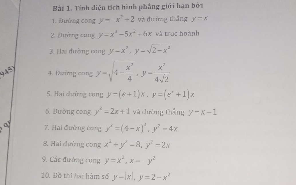 Tính diện tích hình phẳng giới hạn bởi 
1. Đường cong y=-x^2+2 và đường thẳng y=x
2. Đường cong y=x^3-5x^2+6x và trục hoành 
3. Hai đường cong y=x^2, y=sqrt(2-x^2)
945) 
4. Đường cong y=sqrt(4-frac x^2)4, y= x^2/4sqrt(2) 
5. Hai đường cong y=(e+1)x, y=(e^x+1)x
6. Đường cong y^2=2x+1 và đường thẳng y=x-1
7. Hai đường cong y^2=(4-x)^3, y^2=4x
8. Hai đường cong x^2+y^2=8, y^2=2x
9. Các đường cong y=x^2, x=-y^2
10. Đồ thị hai hàm số y=|x|, y=2-x^2