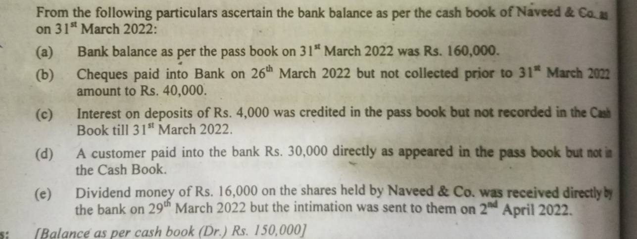 From the following particulars ascertain the bank balance as per the cash book of Naveed & Co 
on 31^(st) March 2022: 
(a) Bank balance as per the pass book on 31^(st) March 2022 was Rs. 160,000. 
(b) Cheques paid into Bank on 26^(th) March 2022 but not collected prior to 31^(st) March 2022 
amount to Rs. 40,000. 
(c) Interest on deposits of Rs. 4,000 was credited in the pass book but not recorded in the Cas 
Book till 31^(st) March 2022. 
(d) A customer paid into the bank Rs. 30,000 directly as appeared in the pass book but not im 
the Cash Book. 
(e) Dividend money of Rs. 16,000 on the shares held by Naveed & Co. was received directlyby 
the bank on 29^(th) March 2022 but the intimation was sent to them on 2^(nd) April 2022. 
s: [Balance as per cash book (Dr.) Rs. 150,000 ]