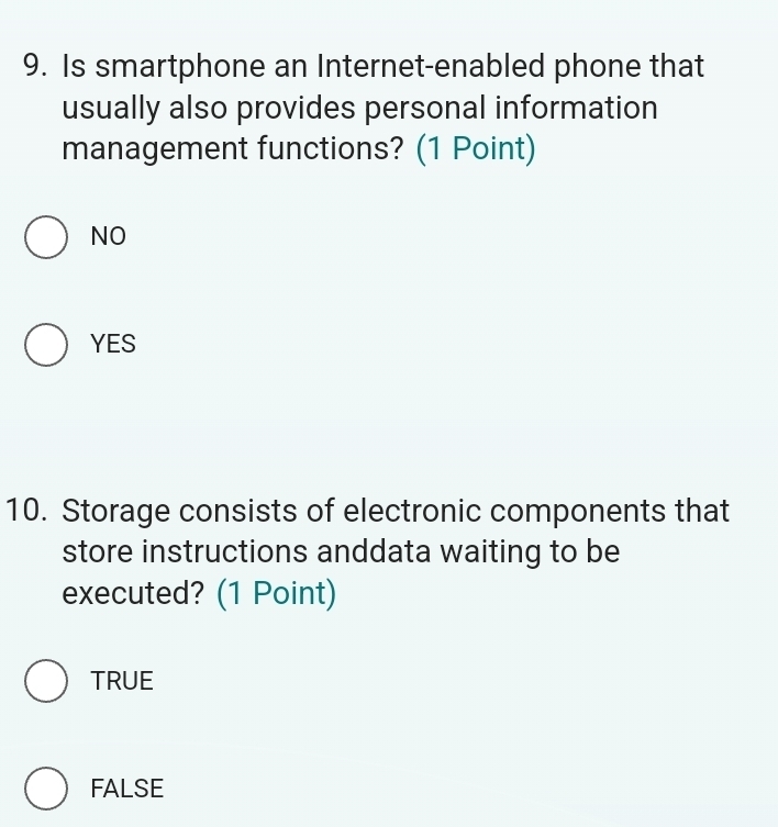 Is smartphone an Internet-enabled phone that
usually also provides personal information
management functions? (1 Point)
NO
YES
10. Storage consists of electronic components that
store instructions anddata waiting to be
executed? (1 Point)
TRUE
FALSE