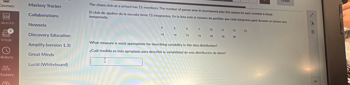 Finish 
Courses Mastery Tracker The chess club at a school has 15 members. The number of games won in tournament play this season by each member is listed. 
Collaborations temporada. 
El club de ajedrez de la escuela tiene 15 integrantes. En la lista está el número de partidas que cada integrante ganó durante un torneo esta 
Newsela 
Discovery Education 
Inbox What measure is most appropriate for describing variability in this data distribution? 
Amplify (version 1.3) 
¿Cuál medida es más apropiada para describir la variabilidad de esta distribución de datos? 
Great Minds 
History 
Lucid (Whiteboard) 
35 
Mastery