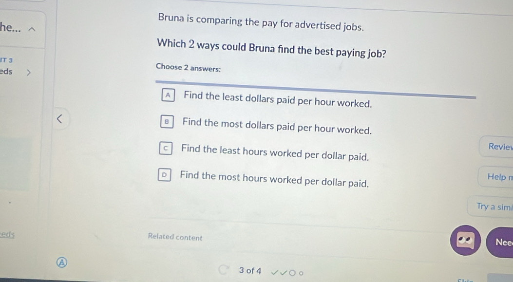 Bruna is comparing the pay for advertised jobs.
he...
Which 2 ways could Bruna find the best paying job?
IT 3 Choose 2 answers:
eds
A Find the least dollars paid per hour worked.
€ Find the most dollars paid per hour worked.
Revie
c Find the least hours worked per dollar paid.
Help n
D Find the most hours worked per dollar paid.
Try a simi
eds
Related content
Nee
3 of 4