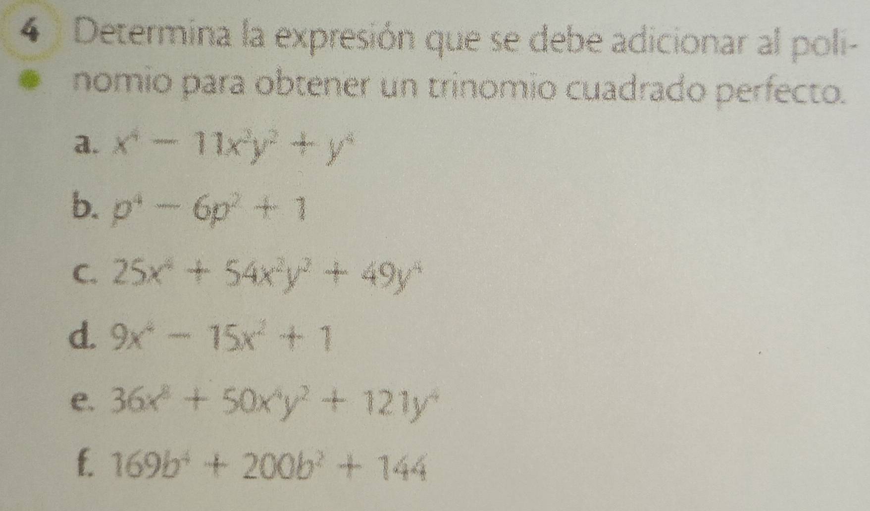 Determina la expresión que se debe adicionar al poli- 
nomio para obtener un trinomio cuadrado perfecto. 
a. x^4-11x^2y^2+y^4
b. p^4-6p^2+1
C. 25x^4+54x^2y^3+49y^4
d. 9x^4-15x^2+1
e. 36x^2+50x^4y^2+121y^4
f. 169b^4+200b^2+144