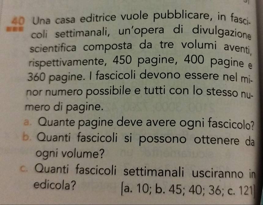 Una casa editrice vuole pubblicare, in fasci-
coli settimanali, un'opera di divulgazione
scientifica composta da tre volumi aventi,
rispettivamente, 450 pagine, 400 pagine
360 pagine. I fascicoli devono essere nel mi-
nor numero possibile e tutti con lo stesso nu-
mero di pagine.
a Quante pagine deve avere ogni fascicolo?
b Quanti fascicoli si possono ottenere da
ogni volume?
Quanti fascicoli settimanali usciranno in
edicola? [a. 10; b. 45; 40; 36; c. 121