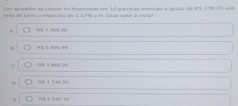 Um aparelho de celular foi financiado em 10 parcelas mensais e iguais de RS 238.70 sob
taxa de juros compostos de 1,17% a.m. Qual valor à vista?
A. RS 1 568.90
B R$ 5 890,99
C R$ 3 860,30
D R$ 1 740 20
E R$ 2 240,10