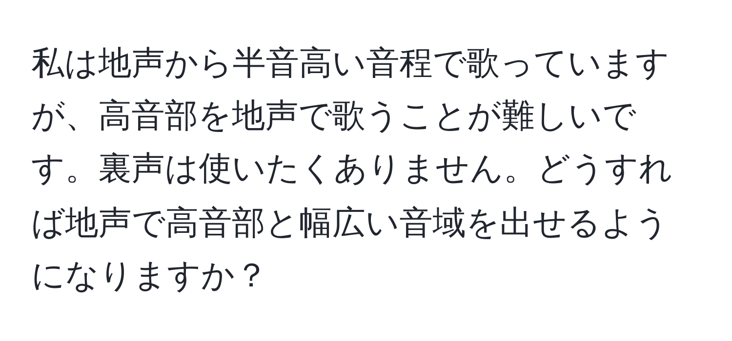 私は地声から半音高い音程で歌っていますが、高音部を地声で歌うことが難しいです。裏声は使いたくありません。どうすれば地声で高音部と幅広い音域を出せるようになりますか？