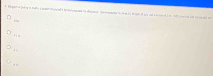 Reggie is going to make a scale model of a Tyrannosaurus rex dinosaur. Tyrannosaurus rex was 20 ft high. If you use a scale of 2 in. ( 5 ft, how tall will the model be
6 in.
10 in.
4 in.
θ in.