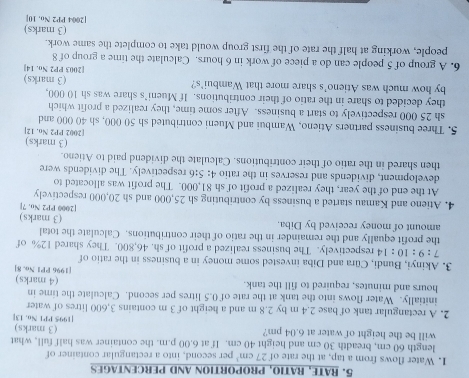 RATE, RATIO, PROPORTION AND PERCENTAGES
1. Water flows from a tap, at the rate of 27cm^3 per second, into a rectangular container of
length 60 cm, breadth 30 cm and height 40 cm. If at 6.00 p.m. the container was half full, what
will be the height of water at 6.04 pm? [1995 PP1 No. 13] (3 marks)
2. A rectangular tank of base 2.4 m by 2.8 m and a height of 3 m contains 3,600 litres of water
initially. Water flows into the tank at the rate of 0.5 litres per second. Calculate the time in
hours and minutes, required to fill the tank. (4 marks)
[1996 PP1 No. 8]
3. Akinyi, Bundi, Cüra and Diba invested some money in a business in the ratio of
7:9: :10 : 14 respectively. The business realized a profit of sh. 46,800. They shared 12% of
the profit equally and the remainder in the ratio of their contributions. Calculate the total
amount of money received by Diba. (3 marks)
[2000 PP2 No. 7]
4. Atieno and Kamau started a business by contributing sh 25,000 and sh 20,000 respectively
At the end of the year, they realized a profit of sh 81,000. The profit was allocated to
development, dividends and reserves in the ratio 4: 5:6 respectively. The dividends were
then shared in the ratio of their contributions. Calculate the dividend paid to Atieno.
(3 marks)
[2002 PP2 No. 12]
5. Three business partners Atieno, Wambui and Mueni contributed sh 50 000, sh 40 000 and
sh 25 000 respectively to start a business. After some time, they realized a profit which
they decided to share in the ratio of their contributions. If Mueni’s share was sh 10 000,
by how much was Atieno's share more that Wambui's? [2003 PP2 No. 14] (3 marks)
6. A group of 5 people can do a piece of work in 6 hours. Calculate the time a group of 8
people, working at half the rate of the first group would take to complete the same work.
(3 marks)
[2004 PP2 No, 10]