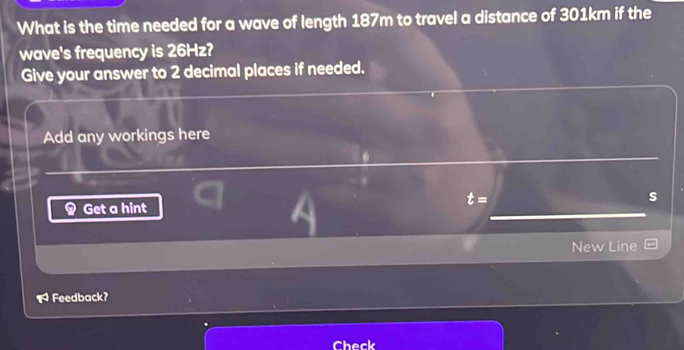 What is the time needed for a wave of length 187m to travel a distance of 301km if the 
wave's frequency is 26Hz? 
Give your answer to 2 decimal places if needed. 
Add any workings here
t=
s 
Get a hint 
New Line
overline TS Feedback? 
Check