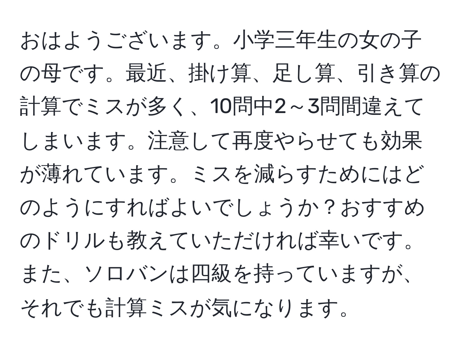 おはようございます。小学三年生の女の子の母です。最近、掛け算、足し算、引き算の計算でミスが多く、10問中2～3問間違えてしまいます。注意して再度やらせても効果が薄れています。ミスを減らすためにはどのようにすればよいでしょうか？おすすめのドリルも教えていただければ幸いです。また、ソロバンは四級を持っていますが、それでも計算ミスが気になります。