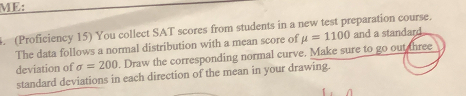 ME: 
4. (Proficiency 15) You collect SAT scores from students in a new test preparation course. 
The data follows a normal distribution with a mean score of mu =1100 and a standard 
deviation of sigma =200. Draw the corresponding normal curve. Make sure to go out three 
standard deviations in each direction of the mean in your drawing.