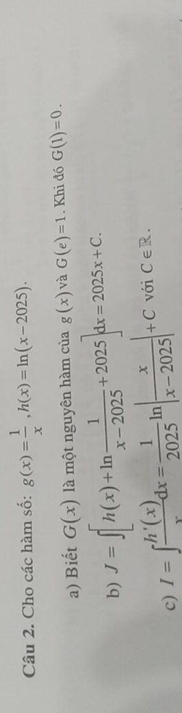 Cho các hàm số: g(x)= 1/x , h(x)=ln (x-2025). 
a) Biết G(x) là một nguyên hàm của g(x) và G(e)=1. Khi đó G(1)=0. 
b) J=∈t [h(x)+ln  1/x-2025 +2025]dx=2025x+C. 
c) I=∈t  h'(x)/x dx= 1/2025 ln | x/x-2025 |+C với iC∈ R.