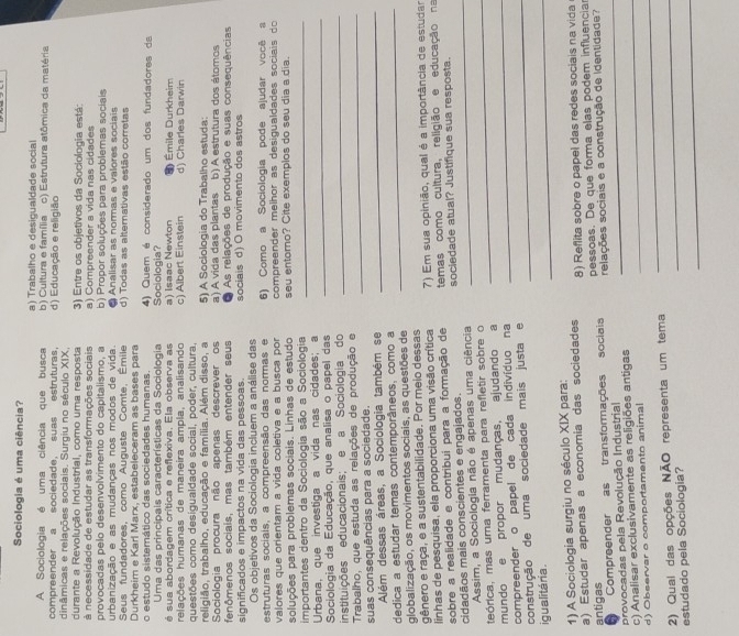 Sociologia é uma ciência?
A Sociologia é uma ciência que busca a) Trabalho e desigualdade social
compreender a sociedade, suas estruturas. b) Cultura e família c) Estrutura atômica da matéria
dinâmicas e relações sociais. Surgiu no século XIX, d) Educação e religião
durante a Revolução Industrial, como uma resposta 3) Entre os objetivos da Sociologia está:
à necessidade de estudar as transformações sociais a) Compreender a vida nas cidades
provocadas pelo desenvolvimento do capitalismo, a b) Propor soluções para problemas sociais
urbanização e as mudanças nos modos de vida Analisar as nommas e valores sociais
Seus fundadores, como Auguste Comte, Émile d) Todas as altemativas estão corretas
Durkheim e Karl Marx, estabeleceram as bases para 4) Quem é considerado um dos fundadores da
o estudo sistemático das sociedades humanas.
Uma das principais características da Sociologia Sociologia?
é sua abordagem crítica e reflexiva. Ela observa as
relações humanas de maneira ampla, analisando a) Isaac Newton D Émile Durkheim
questões como desigualdade social, poder, cultura, c) Albert Einstein d) Charles Darwin
religião, trabalho, educação e família. Além disso, a 5) A Sociologia do Trabalho estuda:
Sociologia procura não apenas descrever os b) A estrutura dos átomos
fenômenos sociais, mas também entender seus a) A vida das plantas As relações de produção e suas consequências
significados e impactos na vida das pessoas. sociais d) O movimento dos astros
Os objetivos da Sociologia incluem a análise das
estruturas sociais, a compreensão das normas e 6) Como a Sociologia pode ajudar você s
valores que orientam a vida coletiva e a busca por  compreender melhor as desigualdades socia is  do 
soluções para problemas sociais. Linhas de estudo seu entorno? Cite exemplos do seu dia a dia.
importantes dentro da Sociologia são a Sociologia_
_
Urbana, que investiga a vida nas cidades; a
Sociologia da Educação, que analisa o papel das
instituições educacionais; e a Sociologia do_
Trabalho, que estuda as relações de produção e_
suas consequências para a sociedade.
Além dessas áreas, a Sociologia também se
_
dedica a estudar temas contemporâneos, como a_
globalização, os movimentos sociais, as questões de
gênero e raça, e a sustentabilidade. Por meio dessas
linhas de pesquisa, ela proporciona uma visão crítica  7) Em sua opinião, qual é a importância de estudar
sobre a realidade e contribui para a formação de temas como cultura, religião e educação na
cidadãos mais conscientes e engajados. sociedade atual? Justifique sua resposta.
Assim, a Sociologia não é apenas uma ciência
teórica, mas uma ferramenta para refletir sobre o_
mundo e propor mudanças, ajudando a_
compreender o papel de cada indivíduo na
_
construção de uma sociedade mais justa e_
igualitária .
1) A Sociologia surgiu no século XIX para:
a) Estudar apenas a economia das sociedades 8) Reflita sobre o papel das redes sociais na vida
antigas pessoas. De que forma elas podem influencia
Compreender as transformações sociais
provocadas pela Revolução Industrial relações sociais e a construção de Identidade?
c) Analisar exclusivamente as religiões antigas_
_
d) Observar o comportamento animal
2) Qual das opções NÃO representa um tema_
_
estudado pela Sociologia?