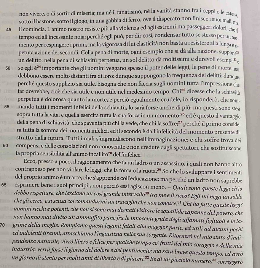 non vivere, o di sortir di miseria; ma né il fanatismo, né la vanità stanno fra i ceppi o le catene,
sotto il bastone, sotto il giogo, in una gabbia di ferro, ove il disperato non finisce i suoi mali, ma
45 li comincia. L’animo nostro resiste più alla violenza ed agli estremi ma passeggeri dolori, che a
tempo ed all’incessante noia; perché egli può, per dir così, condensar tutto se stesso per un mo-
mento per respingere i primi, ma la vigorosa di lui elasticità non basta a resistere alla lunga e ri-
petuta azione dei secondi. Colla pena di morte, ogni esempio che si dà alla nazione, supponė
un delitto: nella pena di schiavitù perpetua, un sol delitto dà moltissimi e durevoli esempi:²ē
50 se egli e^(24) importante che gli uomini veggano spesso il poter delle leggi, le pene di morte non
debbono essere molto distanti fra di loro: dunque suppongono la frequenza dei delitti; dunque,
perché questo supplizio sia utile, bisogna che non faccia sugli uomini tutta l’impressione che
far dovrebbe, cioè che sia utile e non utile nel medesimo tempo. Chi^(25) dicesse che la schiavitù
perpetua è dolorosa quanto la morte, e perciò egualmente crudele, io risponderò, che som-
55 mando tutti i momenti infelici della schiavitù, lo sarà forse anche di più: ma questi sono stesi
sopra tutta la vita, e quella esercita tutta la sua forza in un momento: 26 ed è questo il vantaggio
della pena di schiavitù, che spaventa più chi la vede, che chi la soffre;²7 perché il primo conside-
ra tutta la somma dei momenti infelici, ed il secondo è dall’infelicità del momento presente di-
stratto dalla futura. Tutti i mali s’ingrandiscono nell’immaginazione; e chi soffre trova dei
60 compensi e delle consolazioni non conosciute e non credute dagli spettatori, che sostituiscono
la propria sensibilità all’animo incallito 28 dell’infelice.
Ecco, presso a poco, il ragionamento che fa un ladro o un assassino, i quali non hanno altro
contrappeso per non violare le leggi, che la forca o la ruota. 29 So che lo sviluppare i sentimenti
del proprio animo è un’arte, che s’apprende coll’educazione; ma perché un ladro non saprebbe
65 esprimere bene i suoi principii, non perciò essi agiscon meno. - Quali sono queste leggi ch’io
debbo rispettare, che lasciano un così grande interv. allo^(30) tra me e il ricco? Egli mi nega un soldo
che gli cerco, e si scusa col comandarmi un travaglio che non conosce. 31 Chi ha fatte queste leggi?
uomini ricchi e potenti, che non si sono mai degnati visitare le squallide capanne del povero, che
non hanno mai diviso un ammuffito pane fra le innocenti grida degli affamati figliuoli e le la-
70  grime della moglie. Rompiamo questi legami fatali alla maggior parte, ed utili ad alcuni pochi
ed indolenti tiranni; attacchiamo l’ingiustizia nella sua sorgente. Ritornerò nel mio stato d’indi-
pendenza naturale, vivrò libero e felice per qualche tempo co’ frutti del mio coraggio e della mia
industria: verrà forse il giorno del dolore e del pentimento; ma sarà breve questo tempo, ed avrò
un giorno di stento per molti anni di libertà e di piaceri. 3x * Re di un picciolo numero, 33 correggerò