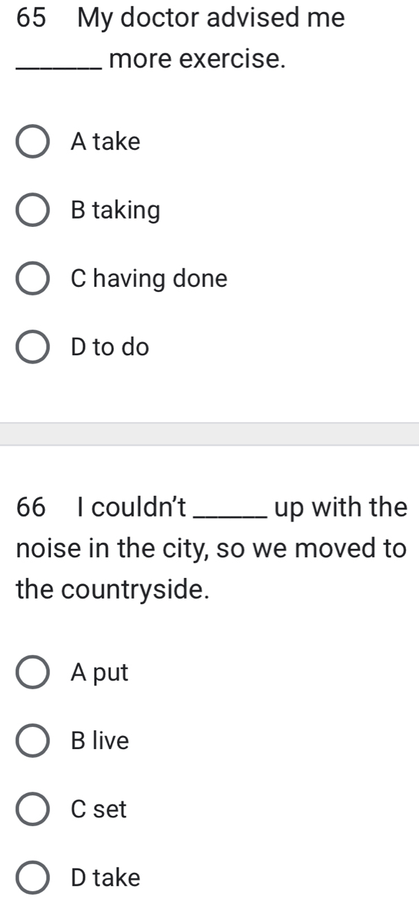 My doctor advised me
_more exercise.
A take
B taking
C having done
D to do
66 I couldn't _up with the
noise in the city, so we moved to
the countryside.
A put
B live
C set
D take