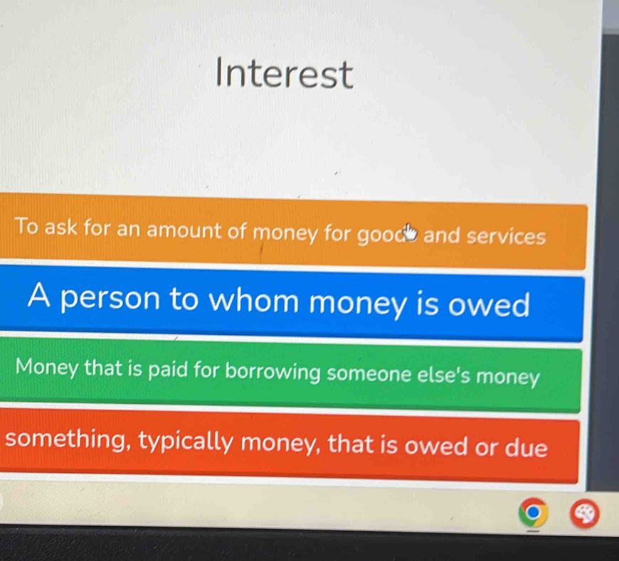 Interest 
To ask for an amount of money for goode and services 
A person to whom money is owed 
Money that is paid for borrowing someone else's money 
something, typically money, that is owed or due