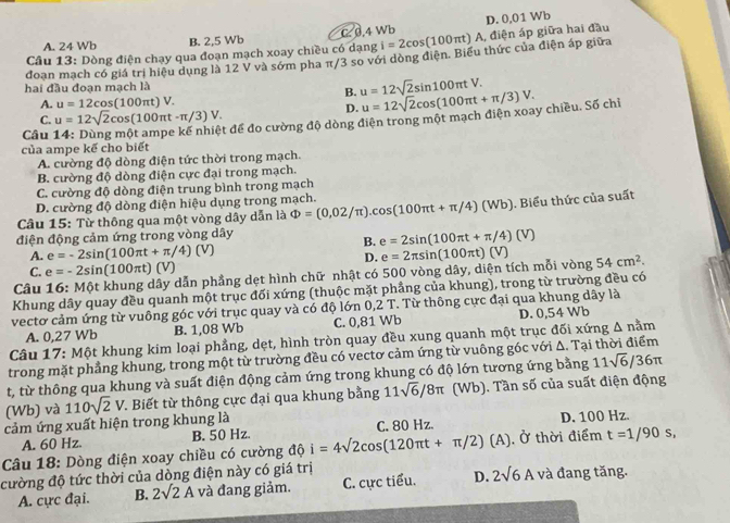 A. 24 Wb B. 2,5 Wb C 0.4 Wb D. 0,01 Wb
Câu 13: Dòng điện chạy qua đoạn mạch xoay chiều có dạng i=2cos (100π t) A, điện áp giữa hai đầu
doan mach có giá trị hiệu dụng là 12 V và sớm pha π/3 so với dòng điện. Biểu thức của điện áp giữa
hai đầu đoạn mạch là
B. u=12sqrt(2)sin 100π tV.
A. u=12cos (100π t)V.
C. u=12sqrt(2)cos (100π t-π /3)V.
D.
của ampe kế cho biết t để đo cường độ dòng điện trong một mạch điện xoay chiều. Số chỉ u=12sqrt(2)cos (100π t+π /3)V.
Câu
A. cường độ dòng điện tức thời trong mạch.
B. cường độ dòng điện cực đại trong mạch.
C. cường độ dòng điện trung bình trong mạch
D. cường độ dòng điện hiệu dụng trong mạch.
Câu 15: Từ thông qua một vòng dây dẫn là Phi =(0,02/π ).cos (100π t+π /4)(Wb) ). Biểu thức của suất
điện động cảm ứng trong vòng dây
B. e=2sin (100π t+π /4)(V)
A. e=-2sin (100π t+π /4)(V)
D.
C. e=-2sin (100π t)(V)
Câu 16: Một khung dây dẫn phẳng dẹt hình chữ nhật có 500 vòng dây, diện tích mỗi vòng e=2π sin (100π t)(V) 54cm^2.
Khung dây quay đều quanh một trục đối xứng (thuộc mặt phẳng của khung), trong từ trường đều có
vectơ cảm ứng từ vuông góc với trục quay và có độ lớn 0,2 T. Từ thông cực đại qua khung dây là
A. 0,27 Wb B. 1,08 Wb C. 0,81 Wb D. 0,54 Wb
Câu 17: Một khung kim loại phẳng, dẹt, hình tròn quay đều xung quanh một trục đối xứng △ nam
trong mặt phẳng khung, trong một từ trường đều có vectơ cảm ứng từ vuông góc với Δ. Tại thời điểm
t, từ thông qua khung và suất điện động cảm ứng trong khung có độ lớn tương ứng bằng 11sqrt(6)/36π
cảm ứng xuất hiện trong khung là 110sqrt(2)V *. Biết từ thông cực đại qua khung bằng 11sqrt(6)/8π (Wb) ). Tần số của suất điện động
(Wb) và
A. 60 Hz. B. 50 Hz. C. 80 Hz. D. 100 Hz.
Câu 18: Dòng điện xoay chiều có cường dθ i=4sqrt(2)cos (120π t+π /2)(A) Ở thời điểm t=1/90s,
cường độ tức thời của dòng điện này có giá trị và đang tăng.
A. cực đại. B. 2surd 2A và đang giảm. C. cực tiểu. D. 2sqrt(6)A