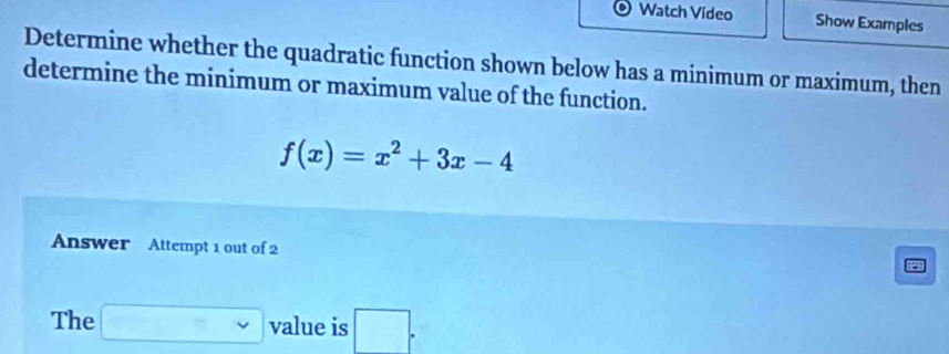 Watch Video Show Examples 
Determine whether the quadratic function shown below has a minimum or maximum, then 
determine the minimum or maximum value of the function.
f(x)=x^2+3x-4
Answer Attempt 1 out of 2 
The □ value is □ .