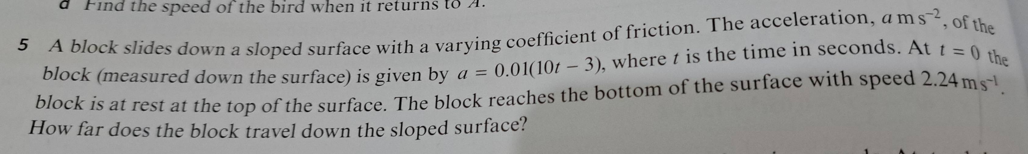 Find the speed of the bird when it returns to A 
5 A block slides down a sloped surface with a varying coefficient of friction. The acceleration, ams^(-2) , of the 
block (measured down the surface) is given by a=0.01(10t-3) , where t is the time in seconds. At t=0 the 
block is at rest at the top of the surface. The block reaches the bottom of the surface with speed 2.24ms^(-1). 
How far does the block travel down the sloped surface?