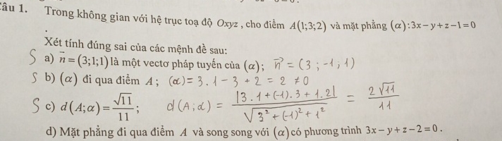 Tâu 1. Trong không gian với hệ trục toạ độ Oxyz , cho điểm A(1;3;2) và mặt phẳng (α): 3x-y+z-1=0
Xét tính đúng sai của các mệnh đề sau: 
a) vector n=(3;1;1) là một vectơ pháp tuyến của (α); 
b) (α) đi qua điểm A; 
c) d(A;alpha )= sqrt(11)/11 ; 
d) Mặt phẳng đi qua điểm A và song song với (α)có phương trình 3x-y+z-2=0.