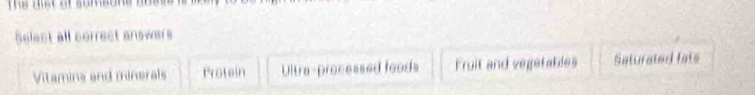 The discat sombone 
Select all correct answers
Vitamins and minerals Protein Ultra-processed foods Fruit and vegetables Saturated lats