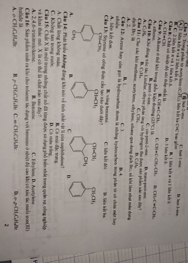 Trong phân tử acetylene (C_2H_2)
p-2-ene. B. but-2-ene C. but-1-ene.
A I liên kết π và 2 liên kết δ. , liên kết ba C=C bao gòm
D but-3- ene
B. C. 2 liên kết π và 1 liên kết δ, B. 1 liên kết π và 1 liên kết 8.
Cầu 8: Chất có nhiệt độ sối thấp nhất là D. 3 liên kết δ.
A. CH=CH B. CH=C-CH_3 C. CH=C-CH_2-CH_3. CH_3-C=C-CH_3.
Câu 9:All kene ở thể khí trong điều kiện thường (25°C)ld
D.
A. ethene. B. pent-1-ene. C. cis-pent-2-ene. D. trans-pent-ene.
C # Khi đùng xúc tác Lindlar, ethyne phản ứng với hydrogen thu được sản phẩm nào sau đây?
4, C_2H_6 B. C_2H_4 C CH_4. D。 C_3H_6.
Câu 11: Chọ các khi methane, acetylene, ethylene, ethane qua dung dịch Br_2
dịch Br_2 là    khi l m nhạt màu dung
A. 2. B. 1
C. 3. D. 4.
Câu 12: Arene hay còn gọi là hydrocarbon thơm là những hydrocarbon trong phần tử có chứa một hay
nhiều
A. liên kết đơn. B. vòng benzene. C. liên kết đôi
Câu 13: Styrene có công thức cầu tạo nào dưới đây? D. liên kết ba.
CH_2CH_3
A
D.
Câu 14: Phát biểu không đùng khi nói về tính chất vật lí của naphthalene?
A. Chất lỏng không màu. Bộ Có mùi đặc trưng
C. Không tan trong nước D. Có màu trăng
Câu 15: Chất X là một trong những chất nổ đã từng được sử dụng phổ biến nhất trong quân sự, công nghiệp
và khai thác mỏ. X là có thể là chất nào sau đây?
A. 2,4,6-trinitrotoluene. B. Benzene C. Ethylene. D. Acetylene
 
Câu 16: Sản phẩm sinh ra khí cho toluene tác dụng với bromine ở nhiệt độ cao khỉ có xúc tác muối iron(III)
halide là
A. o-CH_3C_6H_4Br. B. p-CH_3C_6H_4Br C. m-CH_3C_6H_4Br.. D. o-,p-CH_3C_6H_4Br.
2