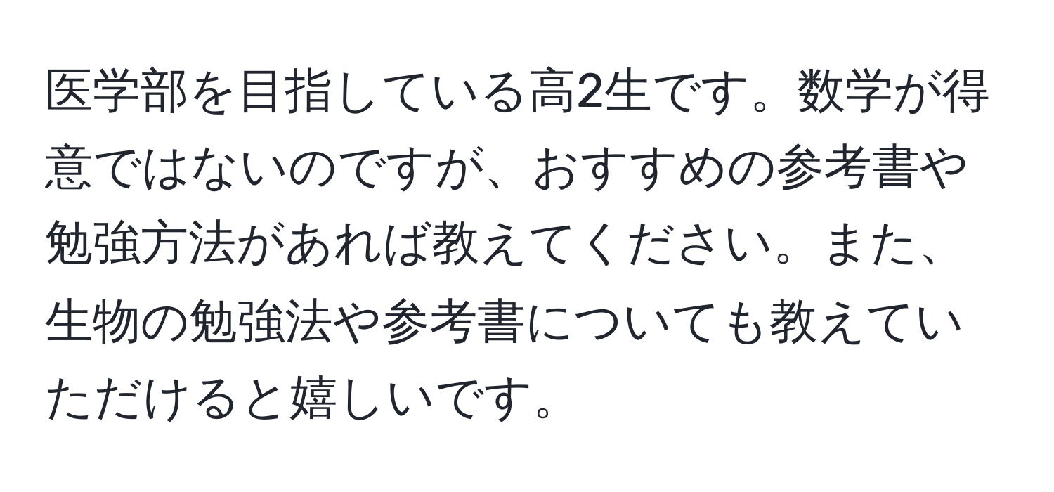 医学部を目指している高2生です。数学が得意ではないのですが、おすすめの参考書や勉強方法があれば教えてください。また、生物の勉強法や参考書についても教えていただけると嬉しいです。