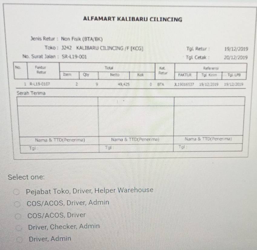 ALFAMART KALIBARU CILINCING
Jenis Retur : Non Fisik (BTA/BK)
Toko : J242 KALIBARU CILINCING /F [KCG] Tgil. Retur : 19/12/2019
No. Surat Jalan :SR-L19-001 Tgl Cetak : 20/12/2019
1 R-19 -0107 2 9 49,425 。 87A 19016537 19/12/2019 19/12/2019
Select one:
Pejabat Toko, Driver, Helper Warehouse
COS/ACOS, Driver, Admin
COS/ACOS, Driver
Driver, Checker, Admin
Driver, Admin