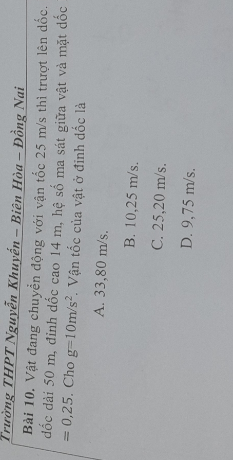 Trường THPT Nguyễn Khuyến - Biên Hòa - Đồng Nai
Bài 10. Vật đang chuyển động với vận tốc 25 m/s thì trượt lên dốc.
dốc dài 50 m, đỉnh dốc cao 14 m, hệ số ma sát giữa vật và mặt dốc
=0,25. Cho g=10m/s^2. Vận tốc của vật ở đỉnh dốc là
A. 33,80 m/s.
B. 10,25 m/s.
C. 25,20 m/s.
D. 9,75 m/s.