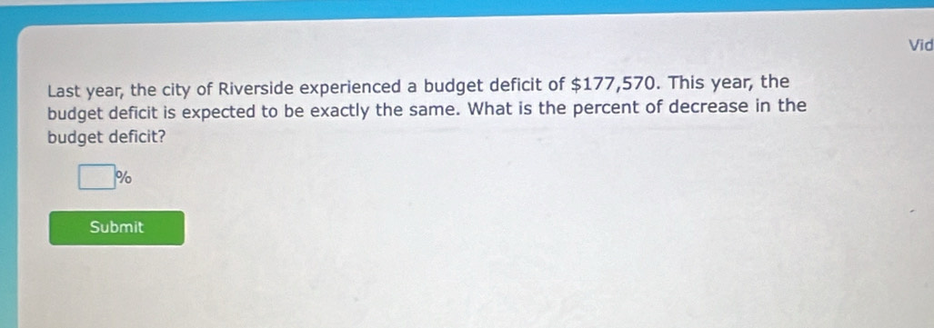 Vid 
Last year, the city of Riverside experienced a budget deficit of $177,570. This year, the 
budget deficit is expected to be exactly the same. What is the percent of decrease in the 
budget deficit?
□ %
Submit