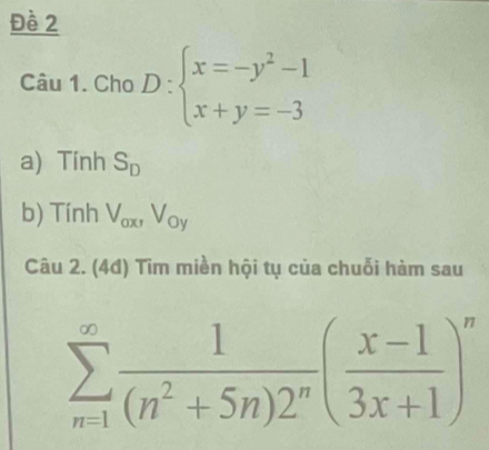 Đề 2 
Câu 1. Cho D:beginarrayl x=-y^2-1 x+y=-3endarray.
a) Tính S_D
b) Tính V_ax, V_oy
Câu 2. (4đ) Tìm miền hội tụ của chuỗi hàm sau
sumlimits _(n=1)^(∈fty) 1/(n^2+5n)2^n ( (x-1)/3x+1 )^n