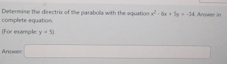 Determine the directrix of the parabola with the equation x^2-6x+5y=-34. Answer in 
complete equation. 
(For example: y=5)
Answer: □