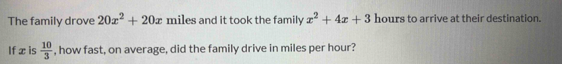 The family drove 20x^2+20x miles and it took the family x^2+4x+3 hours to arrive at their destination. 
If x is  10/3  , how fast, on average, did the family drive in miles per hour?