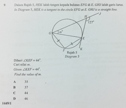 Dalam Rajah 5, HEK ialah tangen kepada bulatan EFG di E. GHJ ialah garis lurus.
In Diagram 5, HEK is a tangent to the circle EFG at E. GHJ is a straight line.
Diagram 5
Diberi ∠ KEF=44°.
Cari nilai m.
Given ∠ KEF=44°.
Find the value of m.
A 35
B 37
C 44
D .46
1449/1