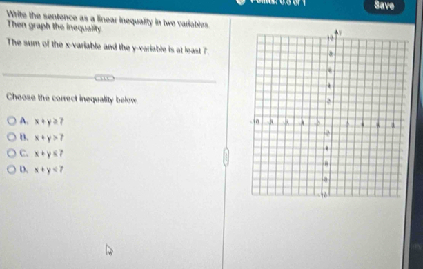 Save
Write the sentence as a linear inequality in two variables.
Then graph the inequality
The sum of the x -variable and the y -variable is at least 7.
Choose the correct inequality below
A. x+y≥ 7
B. x+y>7
C. x+y≤ 7
D. x+y<7</tex>