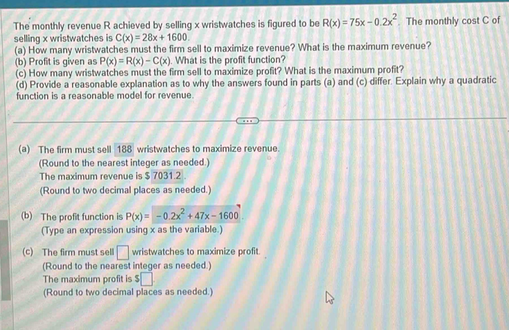 The monthly revenue R achieved by selling x wristwatches is figured to be R(x)=75x-0.2x^2. The monthly cost C of 
selling x wristwatches is C(x)=28x+1600. 
(a) How many wristwatches must the firm sell to maximize revenue? What is the maximum revenue? 
(b) Profit is given as P(x)=R(x)-C(x). What is the profit function? 
(c) How many wristwatches must the firm sell to maximize profit? What is the maximum profit? 
(d) Provide a reasonable explanation as to why the answers found in parts (a) and (c) differ. Explain why a quadratic 
function is a reasonable model for revenue. 
(a) The firm must sell 188 wristwatches to maximize revenue. 
(Round to the nearest integer as needed.) 
The maximum revenue is $ 7031.2. 
(Round to two decimal places as needed.) 
(b) The profit function is P(x)=-0.2x^2+47x-1600
(Type an expression using x as the variable.) 
(c) The firm must sell □ wristwatches to maximize profit. 
(Round to the nearest integer as needed.) 
The maximum profit is $□. 
(Round to two decimal places as needed.)