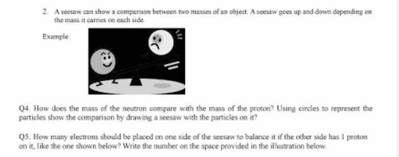 A seesaw can show a comparison between two masses of an object. A seesaw goes up and down depending on 
the mass it carries on each side . 
Example: 
Q4. How does the mass of the neutron compare with the mass of the proton? Using circles to represent the 
particles show the comparison by drawing a seesaw with the particles on it? 
Q5. How many electrons should be placed on one side of the seesaw to balance it if the other side has 1 proton 
on it, like the one shown below? Write the number on the space provided in the illustration below