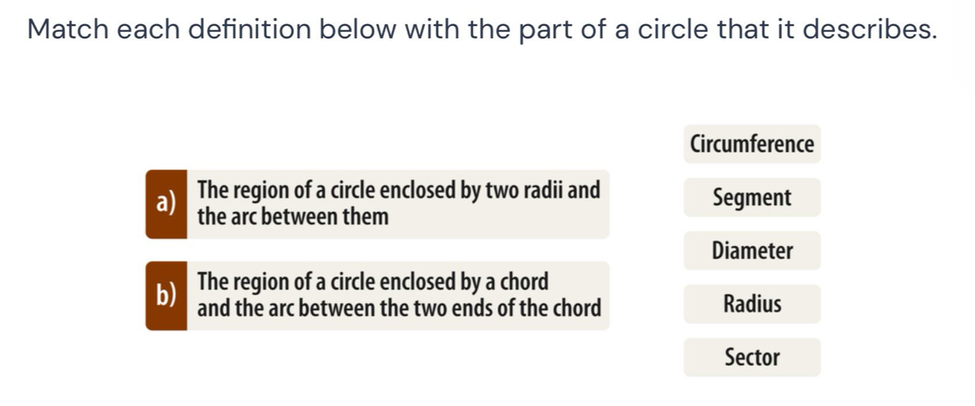 Match each definition below with the part of a circle that it describes. 
Circumference 
The region of a circle enclosed by two radii and 
Segment 
a) the arc between them 
Diameter 
b) The region of a circle enclosed by a chord 
and the arc between the two ends of the chord Radius 
Sector