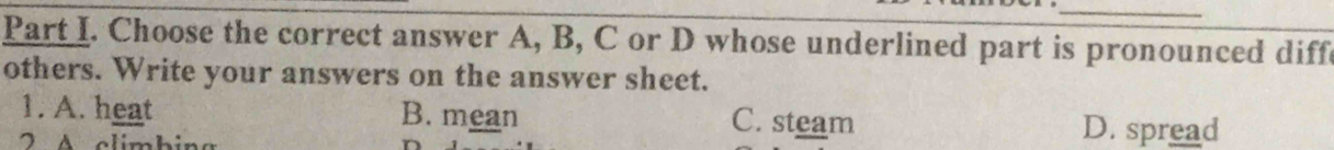 Choose the correct answer A, B, C or D whose underlined part is pronounced diff
others. Write your answers on the answer sheet.
1. A. heat B. mean C. steam
2 A climbing
D. spread