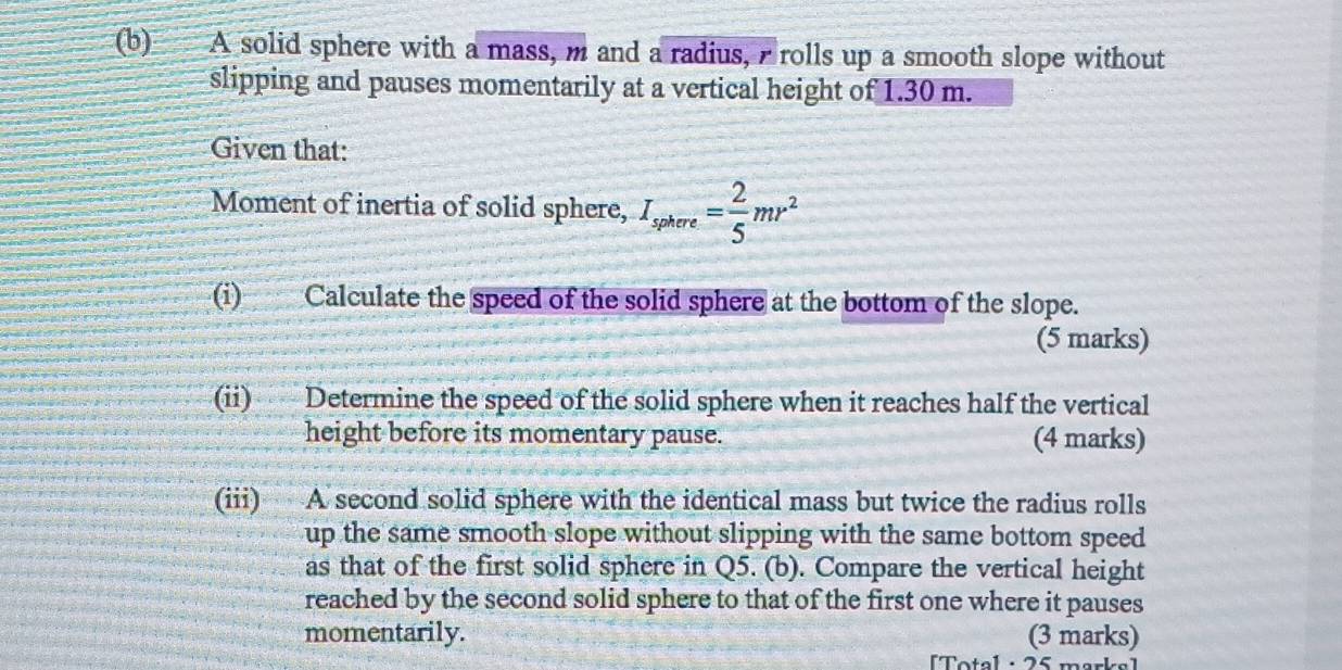 A solid sphere with a mass, m and a radius, rolls up a smooth slope without 
slipping and pauses momentarily at a vertical height of 1.30 m. 
Given that: 
Moment of inertia of solid sphere, I_sphere= 2/5 mr^2
(i) Calculate the speed of the solid sphere at the bottom of the slope. 
(5 marks) 
(ii) Determine the speed of the solid sphere when it reaches half the vertical 
height before its momentary pause. (4 marks) 
(iii) A second solid sphere with the identical mass but twice the radius rolls 
up the same smooth slope without slipping with the same bottom speed 
as that of the first solid sphere in Q5. (b). Compare the vertical height 
reached by the second solid sphere to that of the first one where it pauses 
momentarily. (3 marks) 
[T otal : 25 mar