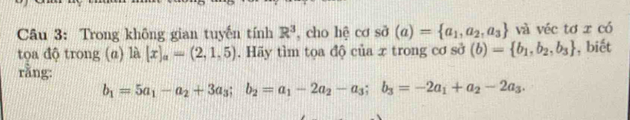 Trong không gian tuyến tính R^3 , cho hệ cơ sở (a)= a_1,a_2,a_3 và véc tơ x có 
tọa độ trong (a) là |lambda |x|_a=(2,1,5). Hãy tìm tọa độ của x trong cơ sở (b)= b_1,b_2,b_3 , biết 
rằng:
b_1=5a_1-a_2+3a_3; b_2=a_1-2a_2-a_3; b_3=-2a_1+a_2-2a_3.