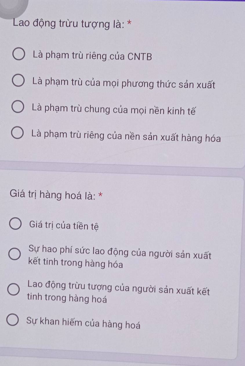 Lao động trừu tượng là: *
Là phạm trù riêng của CNTB
Là phạm trù của mọi phương thức sản xuất
Là phạm trù chung của mọi nền kinh tế
Là phạm trù riêng của nền sản xuất hàng hóa
Giá trị hàng hoá là: *
Giá trị của tiền tệ
Sự hao phí sức lao động của người sản xuất
kết tinh trong hàng hóa
Lao động trừu tượng của người sản xuất kết
tinh trong hàng hoá
Sự khan hiếm của hàng hoá