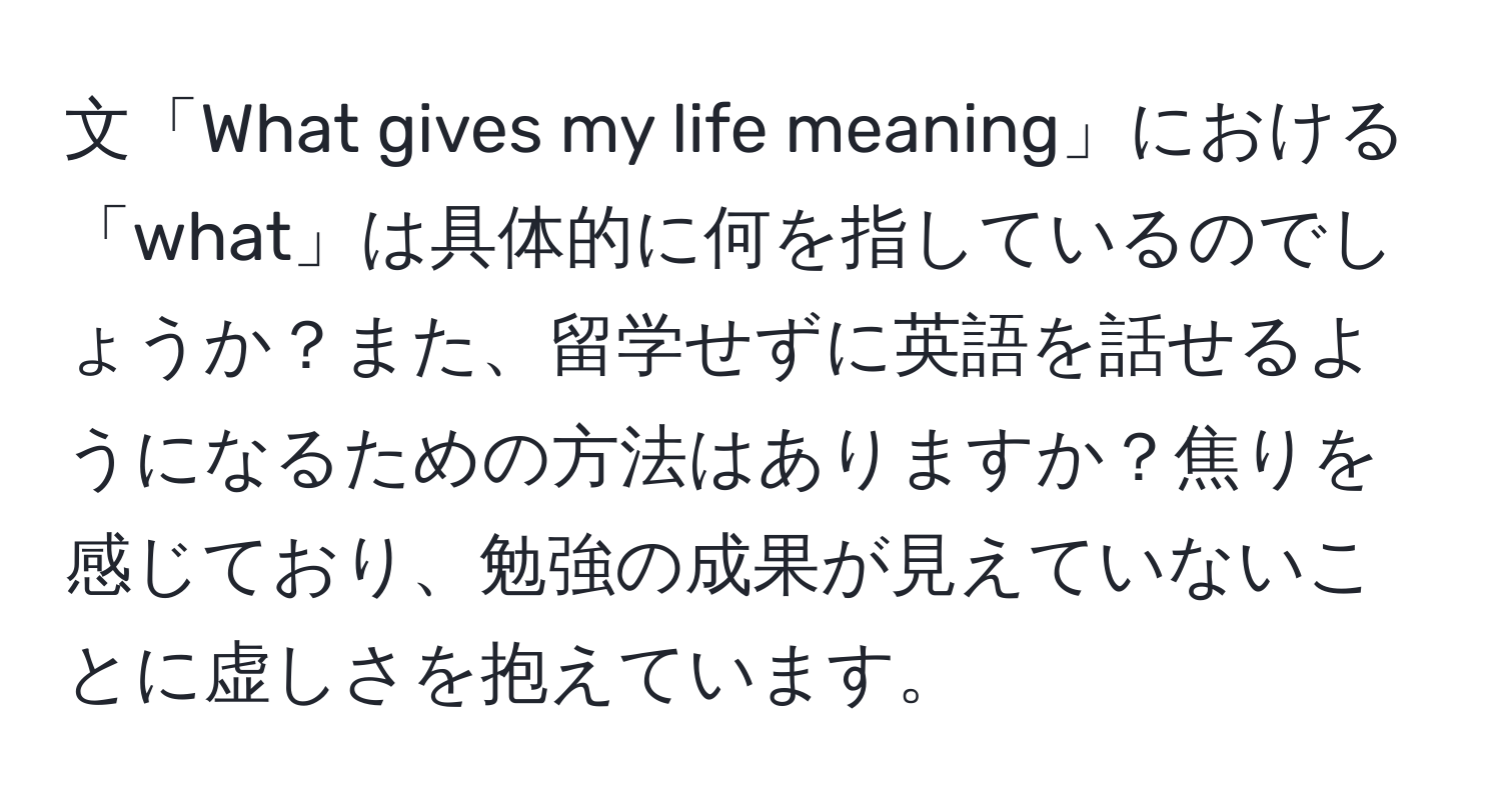 文「What gives my life meaning」における「what」は具体的に何を指しているのでしょうか？また、留学せずに英語を話せるようになるための方法はありますか？焦りを感じており、勉強の成果が見えていないことに虚しさを抱えています。