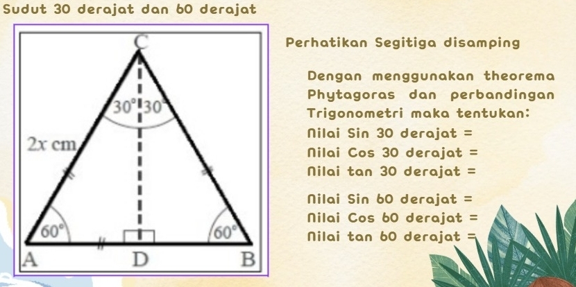 Sudut 30 derajat dan 60 derajat
Perhatikan Segitiga disamping
Dengan menggunakan theorema
Phytagoras dan perbandingan
Trigonometri maka tentukan:
Nilai Sin 30 derajat =
Nilai Cos 30 derajat =
Nilai tan 30 derajat =
Nilai Sin 60 derajat =
Nilai Cos 60 derajat =
Nilai tan 60 derajat