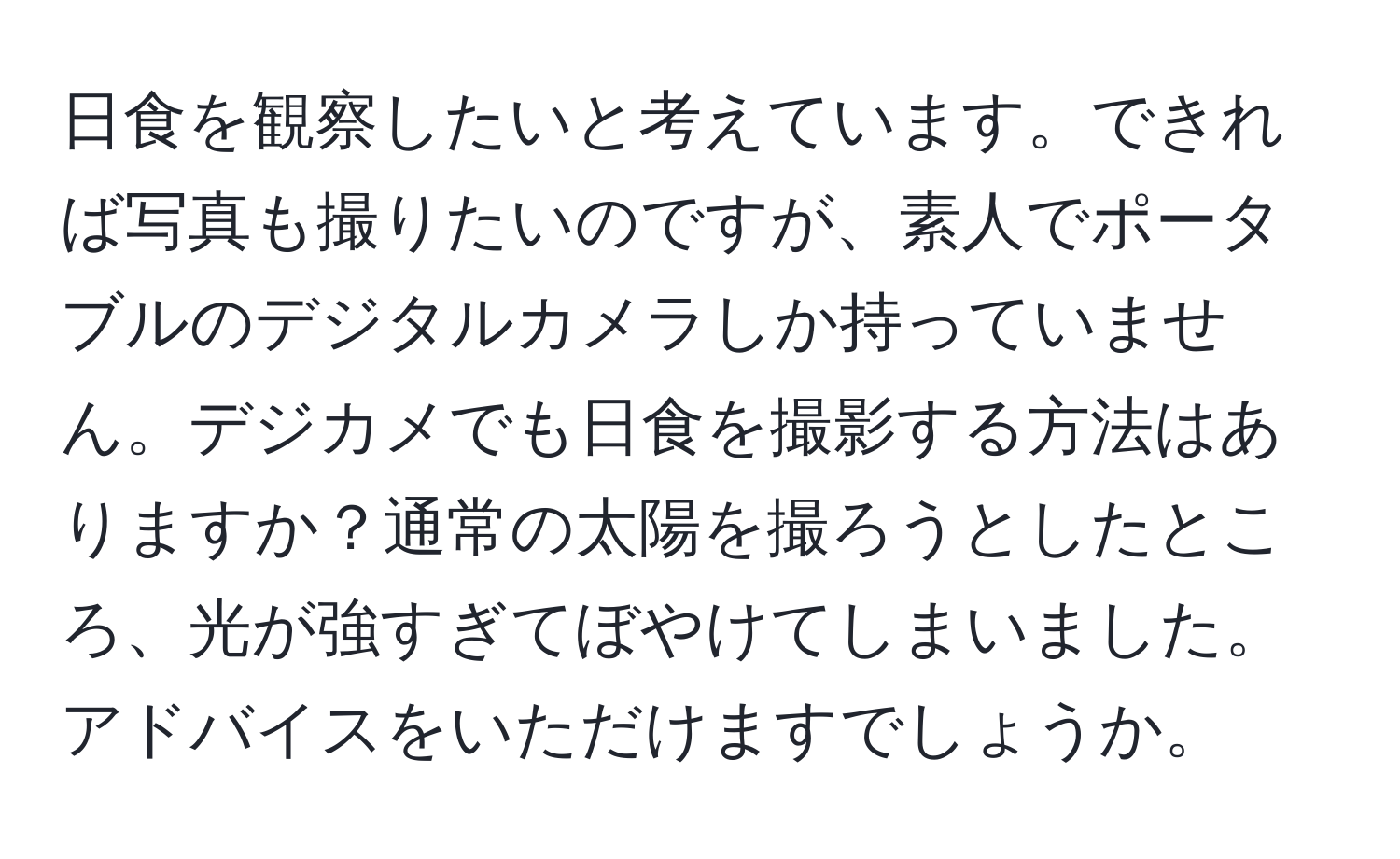 日食を観察したいと考えています。できれば写真も撮りたいのですが、素人でポータブルのデジタルカメラしか持っていません。デジカメでも日食を撮影する方法はありますか？通常の太陽を撮ろうとしたところ、光が強すぎてぼやけてしまいました。アドバイスをいただけますでしょうか。