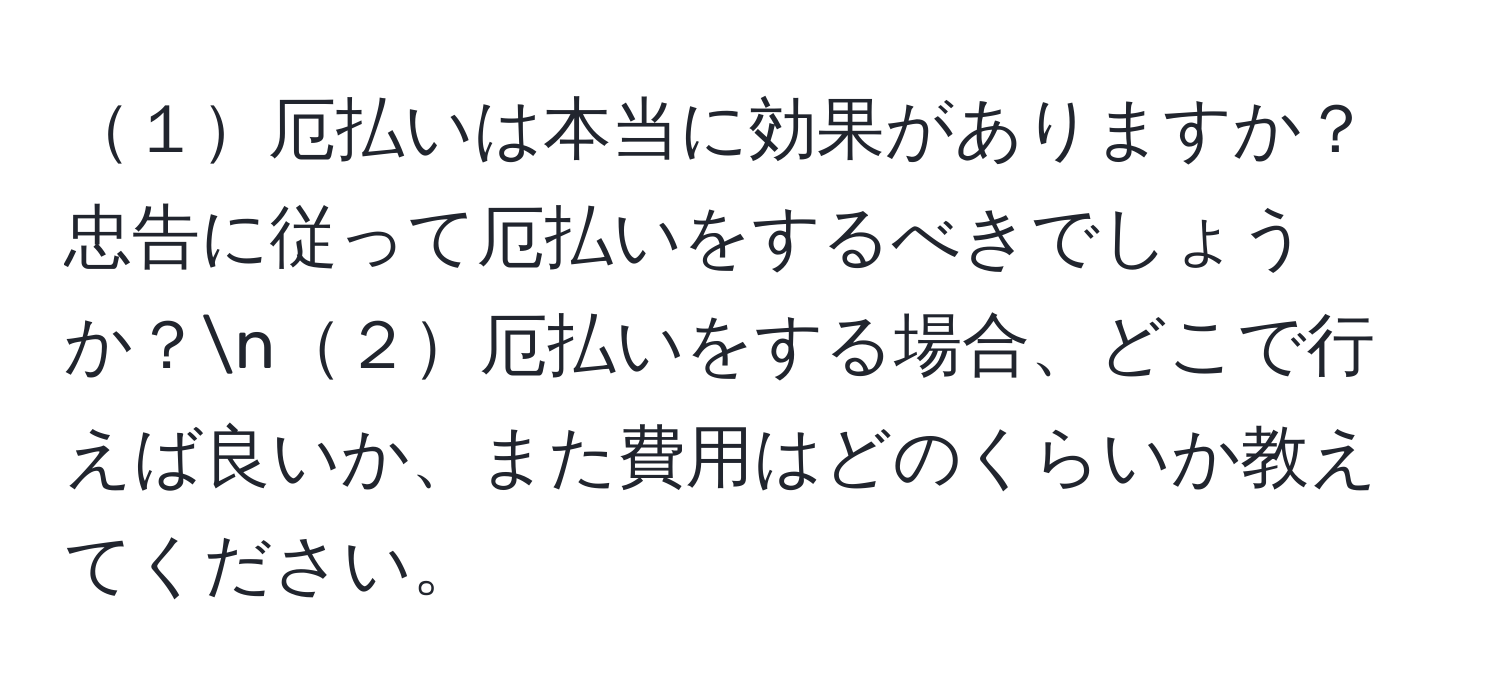 １厄払いは本当に効果がありますか？忠告に従って厄払いをするべきでしょうか？n２厄払いをする場合、どこで行えば良いか、また費用はどのくらいか教えてください。