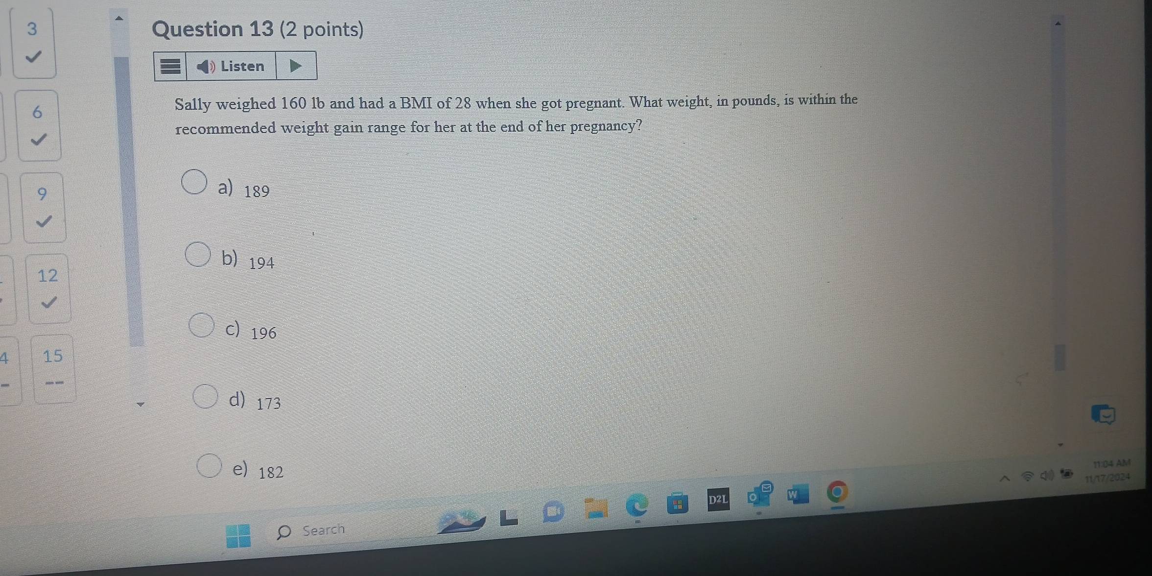 Listen
6
Sally weighed 160 lb and had a BMI of 28 when she got pregnant. What weight, in pounds, is within the
recommended weight gain range for her at the end of her pregnancy?
9
a 189
b) 194
12
c 196
4 15
d) 173
e) 182
11:04 AM
11/17/2024
O Search