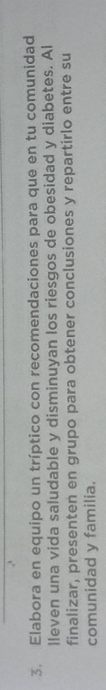 Elabora en equipo un tríptico con recomendaciones para que en tu comunidad 
lleven una vida saludable y disminuyan los riesgos de obesidad y diabetes. Al 
finalizar, presenten en grupo para obtener conclusiones y repartirlo entre su 
comunidad y familia.