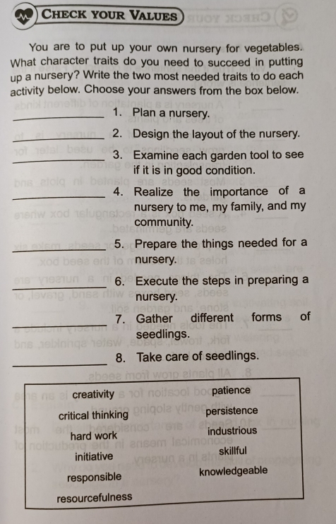 Check your Values
You are to put up your own nursery for vegetables.
What character traits do you need to succeed in putting
up a nursery? Write the two most needed traits to do each
activity below. Choose your answers from the box below.
_1. Plan a nursery.
_2. Design the layout of the nursery.
_3. Examine each garden tool to see
if it is in good condition.
_
4. Realize the importance of a
nursery to me, my family, and my
community.
_5. Prepare the things needed for a
nursery.
_
6. Execute the steps in preparing a
nursery.
_
7. Gather different forms of
seedlings.
_
8. Take care of seedlings.
creativity patience
critical thinking persistence
hard work industrious
initiative skillful
responsible knowledgeable
resourcefulness