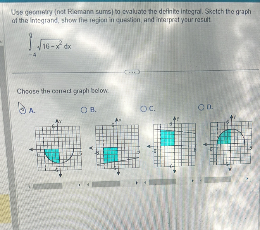 Use geometry (not Riemann sums) to evaluate the definite integral. Sketch the graph 
of the integrand, show the region in question, and interpret your result.
∈tlimits _(-4)^0sqrt(16-x^2)dx
Choose the correct graph below. 
A. 
B. 
C. 
D. 

< 
<tex>4
4