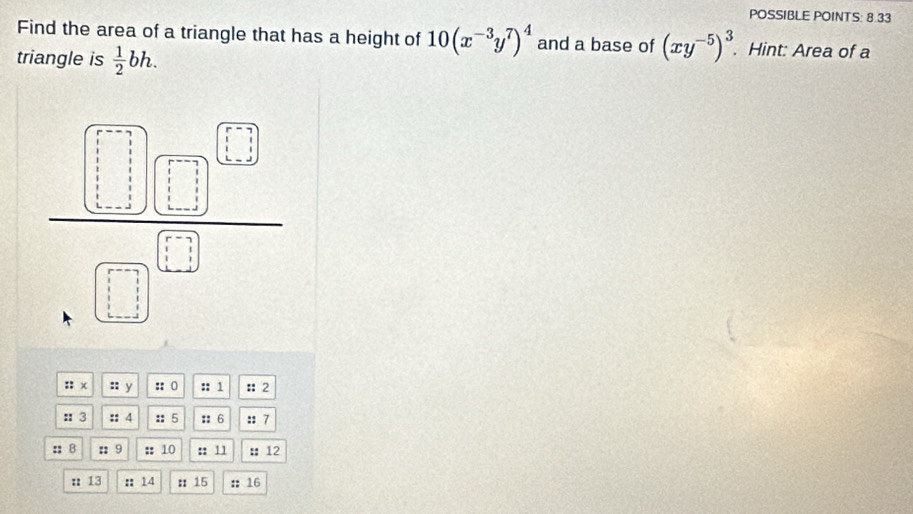 POSSIBLE POINTS: 8.33
Find the area of a triangle that has a height of 10(x^(-3)y^7)^4 and a base of (xy^(-5))^3.. Hint: Area of a
triangle is  1/2 bh.
:: x :: y :: o :: 1 ::2
:: 3 :: 4 :: 5 :: 6 :: 7
: B ::9 ：： 10 :: 11 : 12
: 13 : 14 :15 : 16